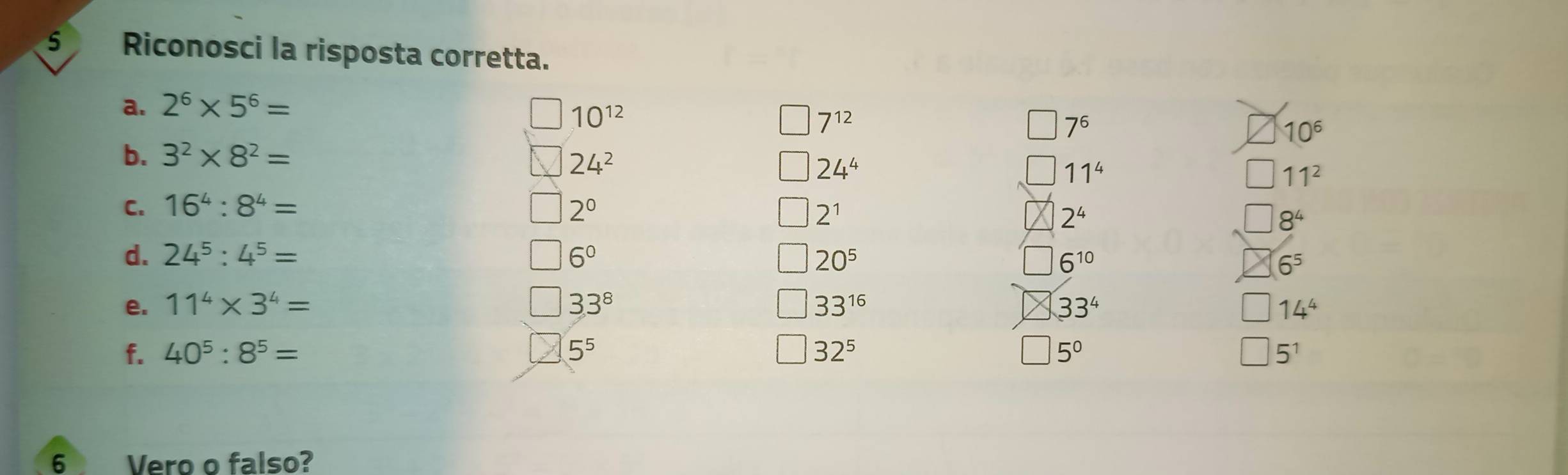 Riconosci la risposta corretta. 
a. 2^6* 5^6=
10^(12)
7^(12)
7^6
10^6
b. 3^2* 8^2=
24^2
24^4
11^4
11^2
C. 16^4:8^4= 2^0
2^1
2^4
8^4
d. 24^5:4^5= 6^0 20^5
6^(10)
6^5
e. 11^4* 3^4= 33^8 33^(16) 33^4 14^4
f. 40^5:8^5= 5^5 32^5 5^0 5^1
6 Vero o falso?