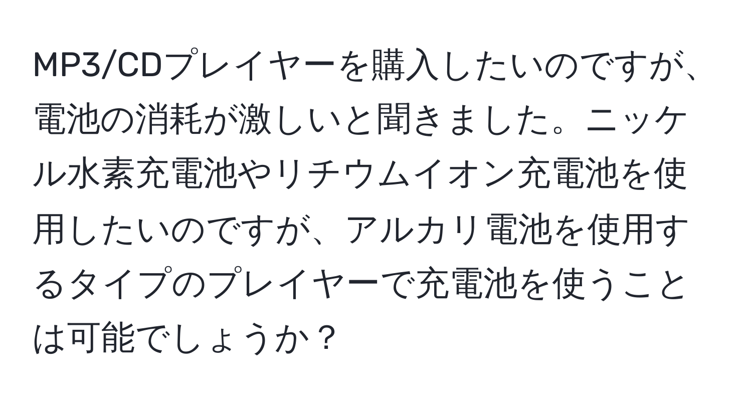 MP3/CDプレイヤーを購入したいのですが、電池の消耗が激しいと聞きました。ニッケル水素充電池やリチウムイオン充電池を使用したいのですが、アルカリ電池を使用するタイプのプレイヤーで充電池を使うことは可能でしょうか？