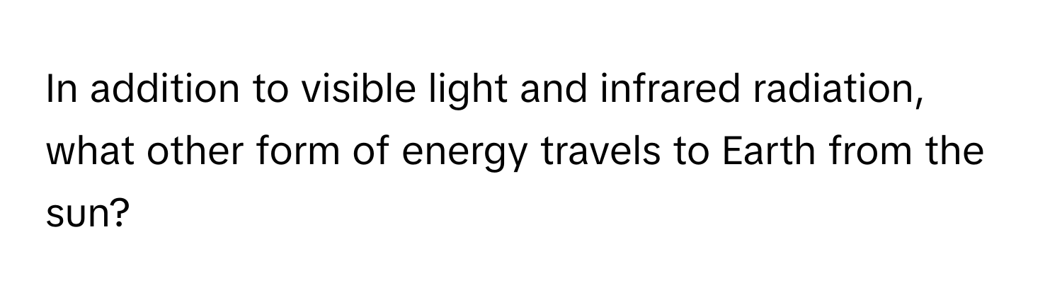 In addition to visible light and infrared radiation, what other form of energy travels to Earth from the sun?