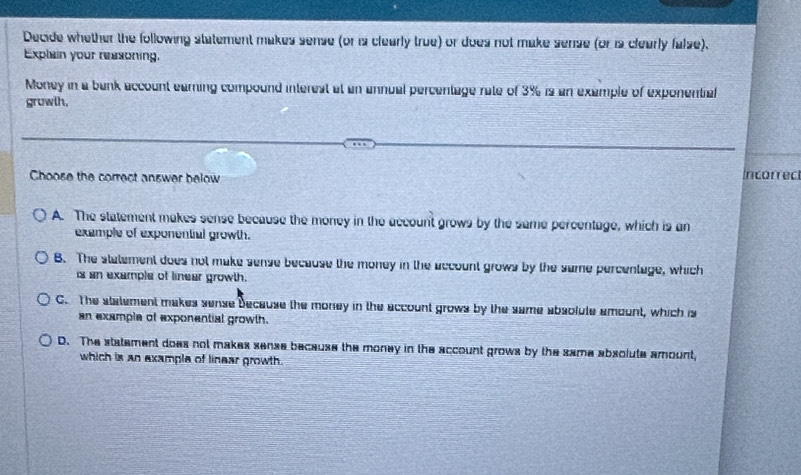 Decide whether the following statement makes sense (or is clearly true) or does not make sense (or is clearly false).
Explain your reasoning.
Money in a bank account earning compound interest at an annual percentage rate of 3% is an example of exponential
growlh.
Choose the correct answer below Incorrec
A. The statement makes sense because the money in the account grows by the same percentage, which is an
example of exponentiul growth.
B. The statement does not make sense because the money in the account grows by the same percentage, which
is an exemple of linear growth.
C. The statement makes sense because the money in the account grows by the same absolute amount, which is
an example of exponential growth.
D. The statement does not makes sense because the money in the account grows by the same absolute amount,
which is an example of linear growth.