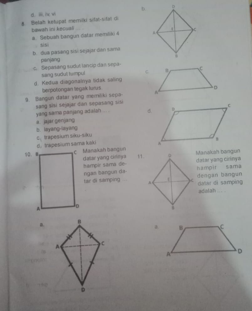 b.
d. iii, iv, vi
8. Belah ketupat memilki sifat-sifat di
bawah ini kecuali ... .
a. Sebuah bangun datar memiliki 4
si si
b. dua pasang sisi sejajar dan sama
panjang
c. Sepasang sudut lancip dan sepa-
sang sudut tumpul
d. Kedua diagonalnya tidak saling
berpotongan tegak lurus.
9. Bangun datar yang memiliki sepa- 
sang sisi sejajar dan sepasang sisi
yang sama panjang adalah ... .
a. jajar genjang
b. layang-layang
c_i trapesium siku-siku
d， trapesium sama kaki 
10. Bc Manakah bangun
datar yang cirinya 11.Manakah bangun
hampir sama de-datar yang cirinya
ngan bangun da-hampir sama
tar di samping ... dengan bangun
datar di samping
adalah ... .
a.
a.
!B