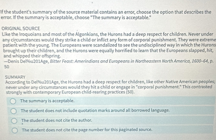 If the student's summary of the source material contains an error, choose the option that describes the
error. If the summary is acceptable, choose "The summary is acceptable."
ORIGINAL SOURCE
Like the Iroquoians and most of the Algonkians, the Hurons had a deep respect for children. Never under
any circumstances would they strike a child or inflict any form of corporal punishment. They were extreme
patient with the young. The Europeans were scandalized to see the undisciplined way in which the Hurons
brought up their children, and the Hurons were equally horrified to learn that the Europeans slapped, hit,
and whipped their offspring.
—Denis Del%u201Age, Bitter Feast: Amerindians and Europeans in Northeastern North America, 1600-64, p.
50
SUMMARY
According to Del% u201Age, the Hurons had a deep respect for children, like other Native American peoples;
never under any circumstances would they hit a child or engage in "corporal punishment." This contrasted
strongly with contemporary European child-rearing practices (50).
The summary is acceptable.
The student does not include quotation marks around all borrowed language.
The student does not cite the author.
The student does not cite the page number for this paginated source.