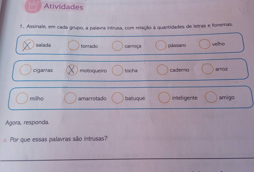 Atividades 
1. Assinale, em cada grupo, a palavra intrusa, com relação à quantidades de letras e fonemas. 
salada torrado carroça pássaro velho 
cigarras motoqueiro tocha caderno arroz 
milho amarrotado batuque inteligente amigo 
Agora, responda. 
. Por que essas palavras são intrusas? 
_ 
_