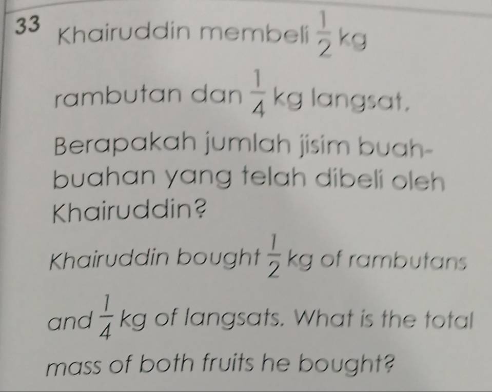 Khairuddin membeli  1/2 kg
rambutan dan  1/4 kg langsat. 
Berapakah jumlah jisim buah- 
buahan yang telah dibeli oleh 
Khairuddin? 
Khairuddin bought  1/2 kg of rambutans 
and  1/4 kg of langsats. What is the total 
mass of both fruits he bought?