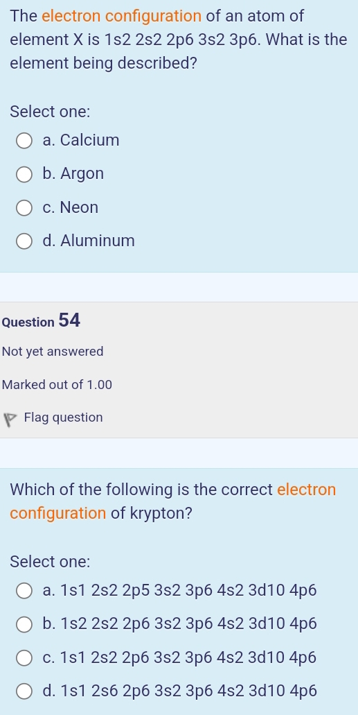 The electron configuration of an atom of
element X is 1s2 2s2 2p6 3s2 3p6. What is the
element being described?
Select one:
a. Calcium
b. Argon
c. Neon
d. Aluminum
Question 54
Not yet answered
Marked out of 1.00
Flag question
Which of the following is the correct electron
configuration of krypton?
Select one:
a. 1s1 2s2 2p5 3s2 3p6 4s2 3d10 4p6
b. 1s2 2s2 2p6 3s2 3p6 4s2 3d10 4p6
c. 1s1 2s2 2p6 3s2 3p6 4s2 3d10 4p6
d. 1s1 2s6 2p6 3s2 3p6 4s2 3d10 4p6