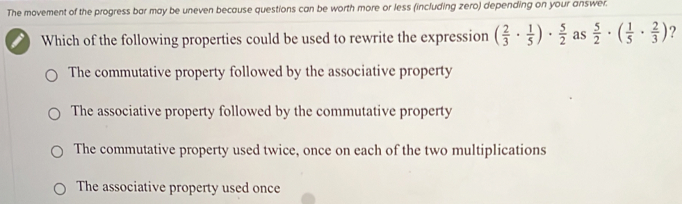 The movement of the progress bar may be uneven because questions can be worth more or less (including zero) depending on your answer.
Which of the following properties could be used to rewrite the expression ( 2/3 ·  1/5 )·  5/2  as  5/2 · ( 1/5 ·  2/3 ) ?
The commutative property followed by the associative property
The associative property followed by the commutative property
The commutative property used twice, once on each of the two multiplications
The associative property used once