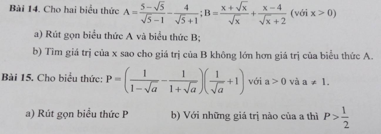 Cho hai biểu thức A= (5-sqrt(5))/sqrt(5)-1 - 4/sqrt(5)+1 ; B= (x+sqrt(x))/sqrt(x) + (x-4)/sqrt(x)+2  (với x>0)
a) Rút gọn biểu thức A và biểu thức B; 
b) Tìm giá trị của x sao cho giá trị của B không lớn hơn giá trị của biểu thức A. 
Bài 15. Cho biểu thức: P=( 1/1-sqrt(a) - 1/1+sqrt(a) )( 1/sqrt(a) +1) với a>0 và a!= 1. 
a) Rút gọn biểu thức P b) Với những giá trị nào của a thì P> 1/2 