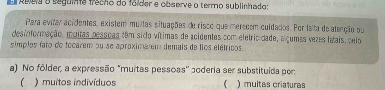 Releia o seguinte trecho do fôlder e observe o termo sublinhado:
Para evitar acidentes, existem muitas situações de risco que merecem cuidados. Por falta de atenção ou
desinformação, muitas pessoas têm sido vítimas de acidentes com eletricidade, algumas vezes fatais, pelo
simples fato de tocarem ou se aproximarem demais de fios elétricos.
a) No fôlder, a expressão “muitas pessoas” poderia ser substituída por:
( ) muitos indivíduos  )muitas criaturas