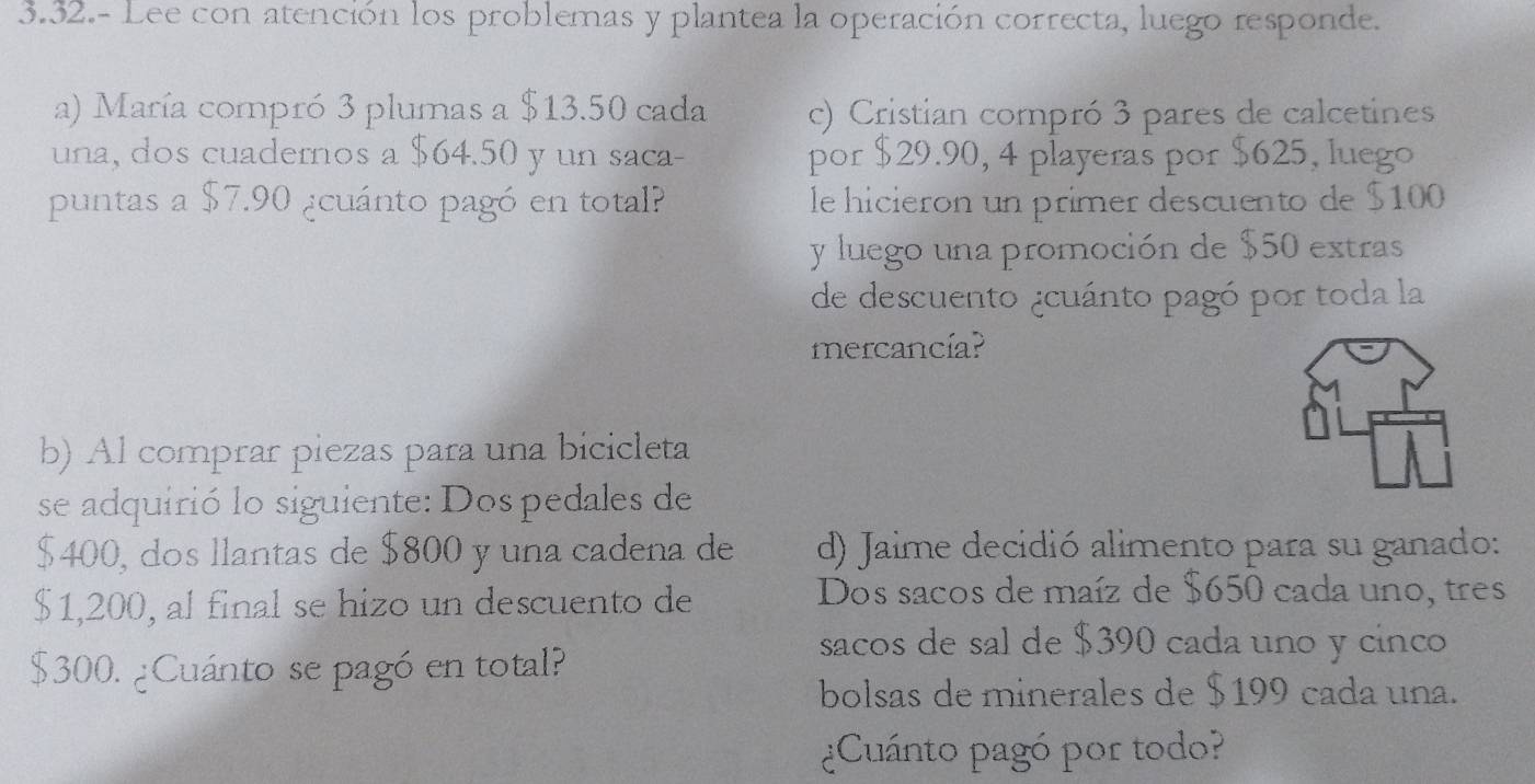 3.32.- Lee con atención los problemas y plantea la operación correcta, luego responde.
a) María compró 3 plumas a $13.50 cada c) Cristian compró 3 pares de calcetines
una, dos cuadernos a $64.50 y un saca- por $29.90, 4 playeras por $625, luego
puntas a $7.90 ¿cuánto pagó en total? le hicieron un primer descuento de $100
y luego una promoción de $50 extras
de descuento ¿cuánto pagó por toda la
mercancía?
b) Al comprar piezas para una bicicleta
se adquirió lo siguiente: Dos pedales de
$400, dos llantas de $800 y una cadena de d) Jaime decidió alimento para su ganado:
$1,200, al final se hizo un descuento de Dos sacos de maíz de $650 cada uno, tres
$300. ¿Cuánto se pagó en total?
sacos de sal de $390 cada uno y cinco
bolsas de minerales de $199 cada una.
¿Cuánto pagó por todo?