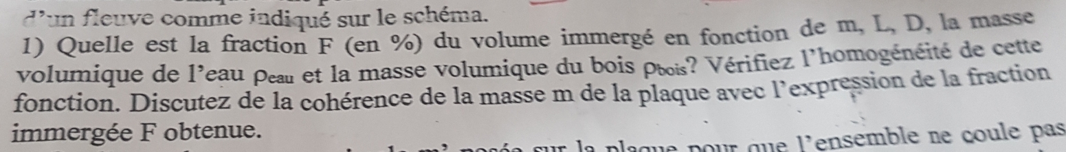 d'un fleuve comme indiqué sur le schéma. 
1) Quelle est la fraction F (en %) du volume immergé en fonction de m, L, D, la masse 
volumique de l'eau peaul et la masse volumique du bois pœis? Vérifiez l'homogénéité de cette 
fonction. Discutez de la cohérence de la masse m de la plaque avec l'expression de la fraction 
immergée F obtenue. 
la plaque pour que l'ensemble ne coule pas