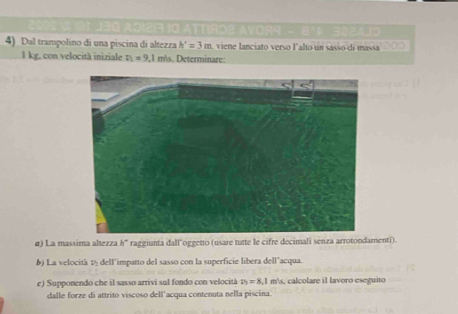 1ATTIRO2 AVOR9 - 8 3224.19 
4) Dal trampolíno di una piscina di altezza h'=3m viene lanciato verso lalto un sasso di massa
1 kg, con velocità iniziale v_1=9.1m/s Determinare: 
α) La massima altezza h' raggiunta dall’oggetto (usare tutte le cifre decimali senza arrotondamenti). 
b) La velocità v dell'impatto del sasso con la superficie libera dell’acqua. 
e) Supponendo che il sasso arrivi sul fondo con velocità v_3=8.1m/s , calcolare i1 lavoro eseguito 
dalle forze di attrito viscoso dell’acqua contenuta nella piscina.