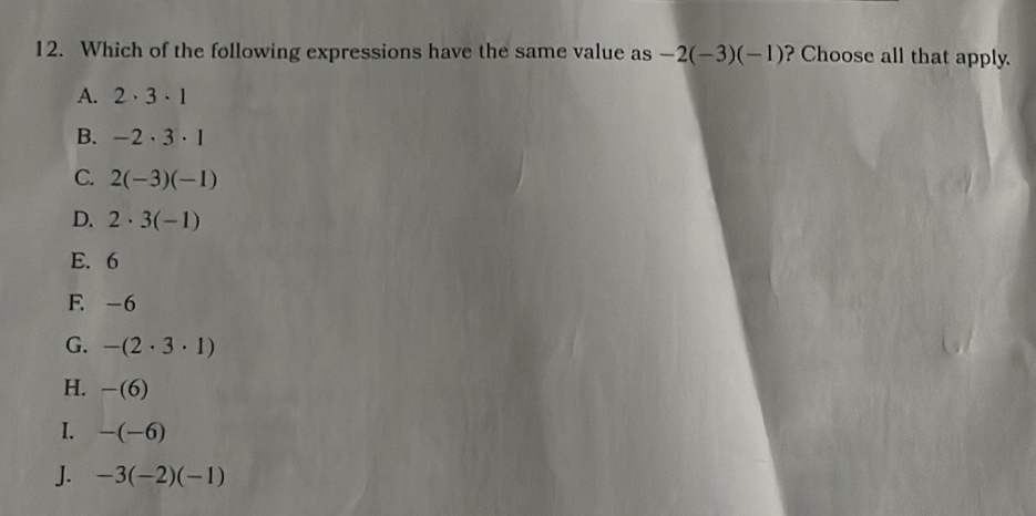 Which of the following expressions have the same value as -2(-3)(-1) ? Choose all that apply.
A. 2· 3· 1
B. -2· 3· 1
C. 2(-3)(-1)
D. 2· 3(-1)
E. 6
F. -6
G. -(2· 3· 1)
H. -(6)
I. -(-6)
J. -3(-2)(-1)