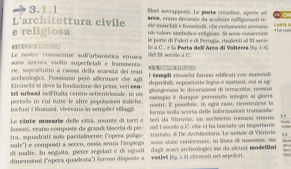 filari sovrapposti. Le porte cittadine, aperte ad
L'architettura civile arco, erano decorate da sculture raffigurantí te-
ste maschili e femminili, che certamente avevano L'ARTE D
e religiosa un valore simbolico-religioso. Si sono conservate La cas
le porte di Faleri e di Perugia, risalenti al III seco-
G LE CI TAL TRUSCHE lo a.C., c la Porta dell'Arco di Volterra [%g. 3.4].
Le nostre conoscenze sull'urbanistica etrusca del III secolo a.C.
sono ancora molto superficialie frammenta €IL tempio Etrusco
rie, soprattutto a causa della scarsità dei resti
archeologici. Possiamo però affermare che agli I templi etruschi furono edificati con materiali
Etruschi si deve la fondazione dei primi, veri cen- deperibili, soprattutto legno e mattoni, cui si ag-
tri urbani nell'Italia centro-settentrionale, in un giungevano le decorazioni di terracotta; nessun
periodo in cui tutte le altre popolazioni italiche. esempio è dunque pervenuto integro ai giorni
nostri. É possibile, in ogni caso, ricostruirne la
inclusi i Romani, vivevano in semplici villaggi. forma sulla scorta delle informazioni tramanda-
Le cinte murarie delle città, munite di torri e teci da Vitruvio, un architetto romano vissuto 3.4
fossati, erano composte da grandi blocchi di pie- nel I secolo a.C. che ci ha lasciato un importante Porta Volter
tra, squadrati solo parzialmente (“opera poligo- trattato, il De Architectura. Le notizie di Vitruvio 3.5
nale") e compostí a secco, ossia senza l'impiego sono state confermate, in linea di massima, sia
di malte. In seguito, pietre regolari e di uguali dagli scavi archeologici sia da alcuni modellini Mod etrus Terr
dimensioni (“opera quadrata”) furono disposte a votivi [fg. 3.5] ritrovati nei sepolcri.
Naz