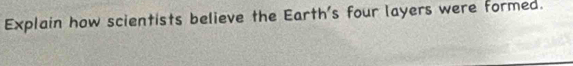 Explain how scientists believe the Earth's four layers were formed.