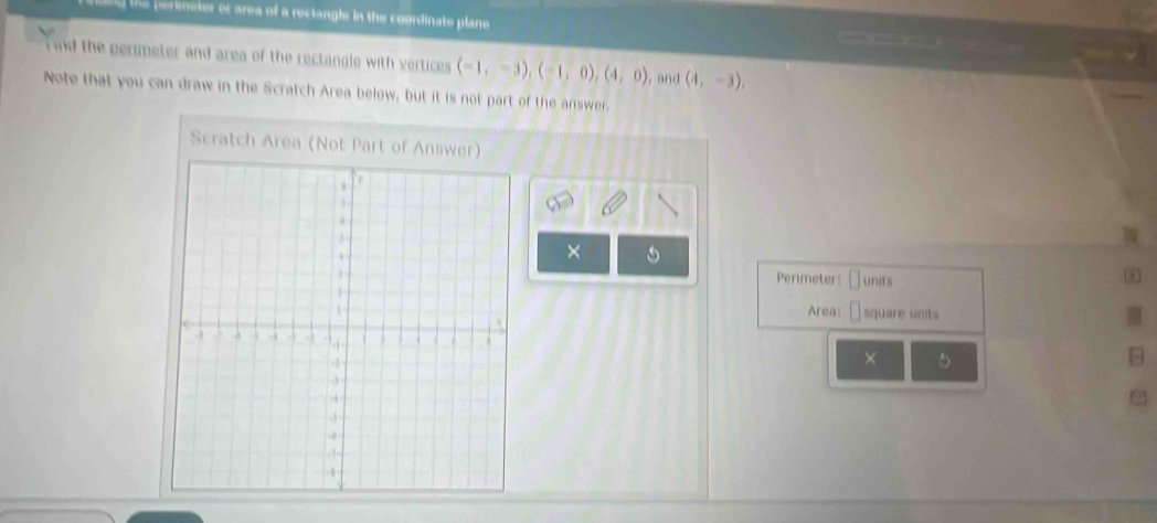 the permeter or area of a reclangle in the coordinate plane 
ind the perimeter and area of the rectangle with vertices (-1,-3), (-1,0), (4,0) , and (4,-3), 
Note that you can draw in the Scratch Area below, but it is not part of the answer. 
Scratch Area (Not Part of Answer) 
× 
Perimeter: 
junits * 
Area: square undts 
× 5 
-