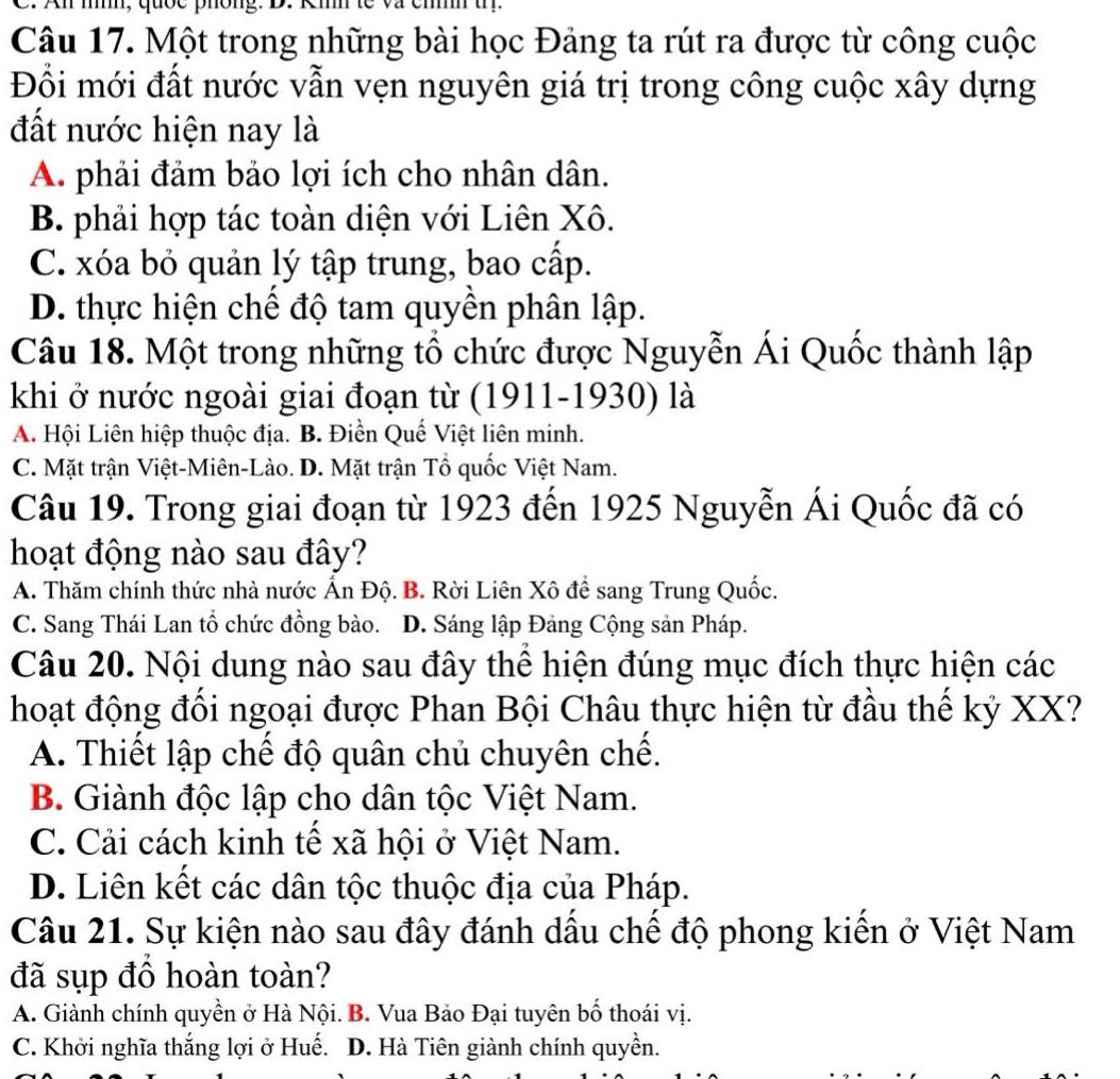 mn, quốc phông. D.
Câu 17. Một trong những bài học Đảng ta rút ra được từ công cuộc
Đổi mới đất nước vẫn vẹn nguyên giá trị trong công cuộc xây dựng
đất nước hiện nay là
A. phải đảm bảo lợi ích cho nhân dân.
B. phải hợp tác toàn diện với Liên Xô.
C. xóa bỏ quản lý tập trung, bao cấp.
D. thực hiện chế độ tam quyền phân lập.
Câu 18. Một trong những tổ chức được Nguyễn Ái Quốc thành lập
khi ở nước ngoài giai đoạn từ (1911-1930) là
A. Hội Liên hiệp thuộc địa. B. Điền Quế Việt liên minh.
C. Mặt trận Việt-Miên-Lào. D. Mặt trận Tổ quốc Việt Nam.
Câu 19. Trong giai đoạn từ 1923 đến 1925 Nguyễn Ái Quốc đã có
hoạt động nào sau đây?
A. Thăm chính thức nhà nước Ấn Độ. B. Rời Liên Xô để sang Trung Quốc.
C. Sang Thái Lan tổ chức đồng bào. D. Sáng lập Đảng Cộng sản Pháp.
Câu 20. Nội dung nào sau đây thể hiện đúng mục đích thực hiện các
hoạt động đổi ngoại được Phan Bội Châu thực hiện từ đầu thế kỷ XX?
A. Thiết lập chế độ quân chủ chuyên chế.
B. Giành độc lập cho dân tộc Việt Nam.
C. Cải cách kinh tế xã hội ở Việt Nam.
D. Liên kết các dân tộc thuộc địa của Pháp.
Câu 21. Sự kiện nào sau đây đánh dầu chế độ phong kiến ở Việt Nam
đã sụp đồ hoàn toàn?
A. Giành chính quyền ở Hà Nội. B. Vua Bảo Đại tuyên bố thoái vị.
C. Khởi nghĩa thắng lợi ở Huế. D. Hà Tiên giành chính quyền.