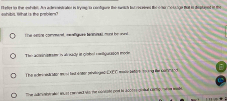 Refer to the exhibit. An administrator is trying to configure the switch but receives the error message that is displayed in the
exhibit. What is the problem?
The entire command, configure terminal, must be used.
The administrator is already in global configuration mode.
The administrator must first enter privileged EXEC mode before issuing the command.
The administrator must connect via the console port to access global configuration mode.
1:15 US