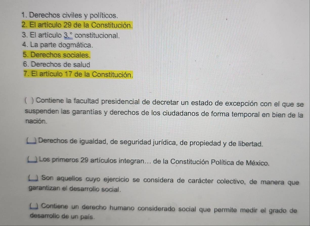 Derechos civiles y políticos. 
2. El artículo 29 de la Constitución. 
3. El artículo _ 3.^circ  constitucional. 
4. La parte dogmática. 
5. Derechos sociales. 
6. Derechos de salud 
7. El artículo 17 de la Constitución. 
( ) Contiene la facultad presidencial de decretar un estado de excepción con el que se 
suspenden las garantías y derechos de los ciudadanos de forma temporal en bien de la 
nación. 
_ Derechos de igualdad, de seguridad jurídica, de propiedad y de libertad. 
( Los primeros 29 artículos integran... de la Constitución Política de México. 
(_ Son aquellos cuyo ejercicio se considera de carácter colectivo, de manera que 
garantizan el desarrollo social. 
( Contiene un derecho humano considerado social que permite medir el grado de 
desarrollo de un país.