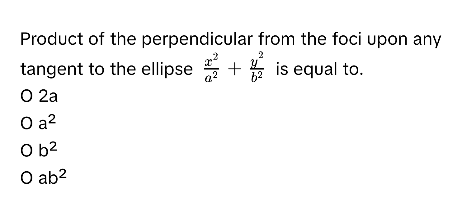 Product of the perpendicular from the foci upon any tangent to the ellipse $fracx^2a^2 + fracy^2b^2$ is equal to.

O 2a
O a²
O b²
O ab²