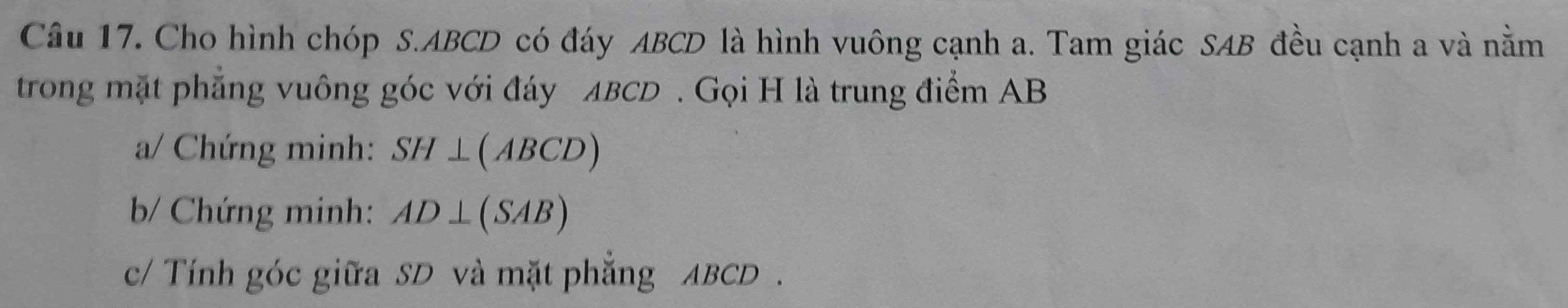 Cho hình chóp S. ABCD có đáy ABCD là hình vuông cạnh a. Tam giác SAB đều cạnh a và nằm 
trong mặt phẳng vuông góc với đáy ABCD. Gọi H là trung điểm AB
a/ Chứng minh: SH⊥ (ABCD)
b/ Chứng minh: AD⊥ (SAB)
c/ Tính góc giữa SD và mặt phẳng ABCD.