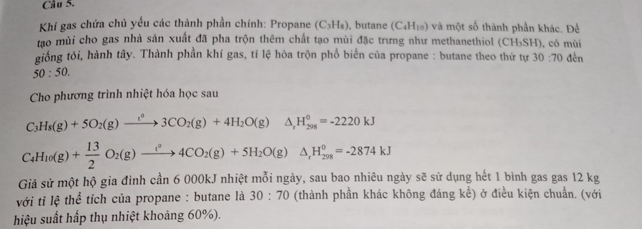 Khí gas chứa chủ yếu các thành phần chính: Propane (C_3H_8) , butane (C_4H_10) và một số thành phần khác. Để 
tạo mùi cho gas nhà sản xuất đã pha trộn thêm chất tạo mùi đặc trưng như methanethiol (CH_3SH) , có mùi 
giống tôi, hành tây. Thành phần khí gas, tỉ lệ hòa trộn phổ biến của propane : butane theo thứ tự 30:70 đến
50:50. 
Cho phương trình nhiệt hóa học sau
C_3H_8(g)+5O_2(g)xrightarrow t^03CO_2(g)+4H_2O(g)△ _rH_(298)^0=-2220kJ
C_4H_10(g)+ 13/2 O_2(g)xrightarrow t°4CO_2(g)+5H_2O(g)△ _rH_(298)^0=-2874kJ
Giả sử một hộ gia đình cần 6 000kJ nhiệt mỗi ngày, sau bao nhiêu ngày sẽ sử dụng hết 1 bình gas gas 12 kg
với tỉ lệ thể tích của propane : butane là 30:70 (thành phần khác không đáng kể) ở điều kiện chuẩn. (với 
hiệu suất hấp thụ nhiệt khoảng 60%).