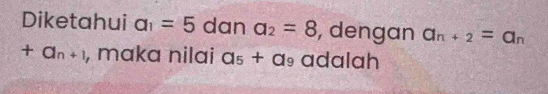 Diketahui a_1=5 dan a_2=8 , dengan a_n+2=a_n
+a_n+1 , maka nilai a_5+a_9 adalah