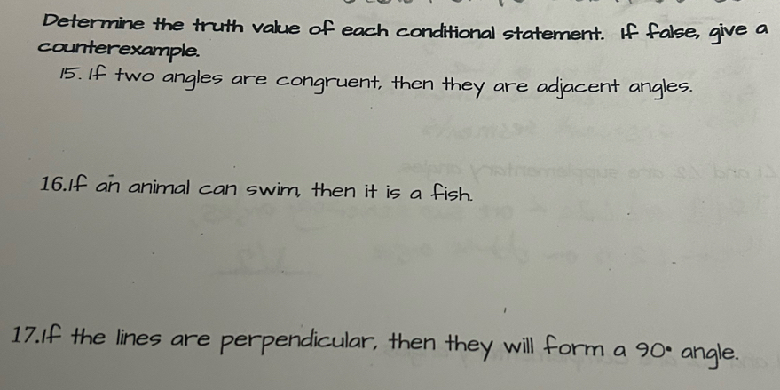 Determine the truth value of each conditional statement. If false, give a 
counterexample. 
15. If two angles are congruent, then they are adjacent angles. 
16.If an animal can swim, then it is a fish. 
17.If the lines are perpendicular, then they will form a 90° angle.