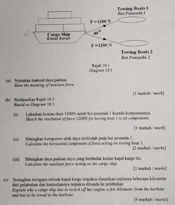 Nyatakan maksud day
State the meaning of resultant force.
[1 markah / mark]
(b) Berdasarkan Rajah 10.1:
Based on Diagram 10.1:
(i) Lakarkan leraian daya 1200N untuk bot penunda 1 kepada komponennya.
Sketch the resolution of force 1200N for towing boat 1 to its components.
[1 markah / mark]
(ii) Hitungkan komponen ufuk daya bertindak pada bot penunda 1.
Calculate the horizontal component of force acting on towing boat 1.
[2 markah / marks]
(iii) Hitungkan daya paduan daya yang bertindak keatas kapal kargo itu.
Calculate the resultant force acting on the cargo ship.
[2 markah / marks]
(c) Terangkan mengapa sebuah kapal kargo terpaksa dimatikan enjinnya beberapa kilometer
dari pelabuhan dan kemudiannya terpaksa ditunda ke pelabuhan
Explain why a cargo ship has to switch off her engine a few kilometer from the harbour
and has to be towed to the harbour.
[4 markah / marks]