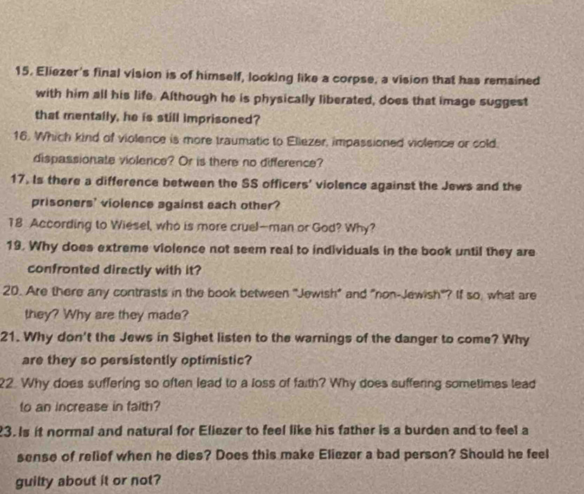 Eliezer's final vision is of himself, looking like a corpse, a vision that has remsined 
with him all his life. Although he is physically liberated, does that image suggest 
that mentally, he is still imprisoned? 
16. Which kind of violence is more traumatic to Eliezer, impassioned violence or cold 
dispassionate violence? Or is there no difference? 
17. Is there a difference between the SS officers' violence against the Jews and the 
prisoners' violence against each other? 
18 According to Wiesel, who is more cruel—man or God? Why? 
19. Why does extreme violence not seem real to individuals in the book until they are 
confronted directly with it? 
20. Are there any contrasts in the book between "Jewish" and "non-Jewish"? If so, what are 
they? Why are they made? 
21. Why don't the Jews in Sighet listen to the warnings of the danger to come? Why 
are they so persistently optimistic? 
22. Why does suffering so often lead to a loss of faith? Why does suffering sometimes lead 
to an increase in faith? 
23. Is it normal and natural for Eliezer to feel like his father is a burden and to feel a 
sense of relief when he dies? Does this make Eliezer a bad person? Should he feel 
guilty about it or not?