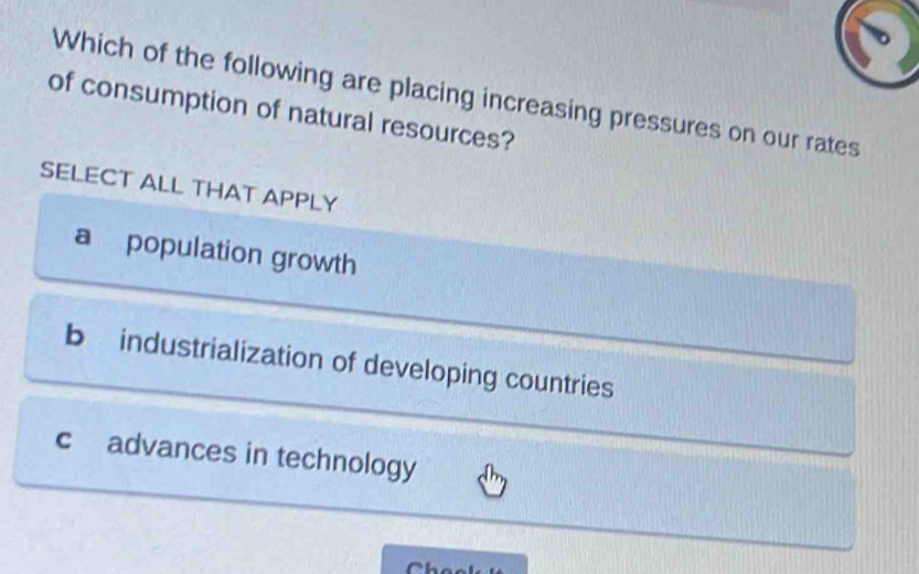 Which of the following are placing increasing pressures on our rates
of consumption of natural resources?
SELECT ALL THAT APPLY
a population growth
b industrialization of developing countries
c advances in technology