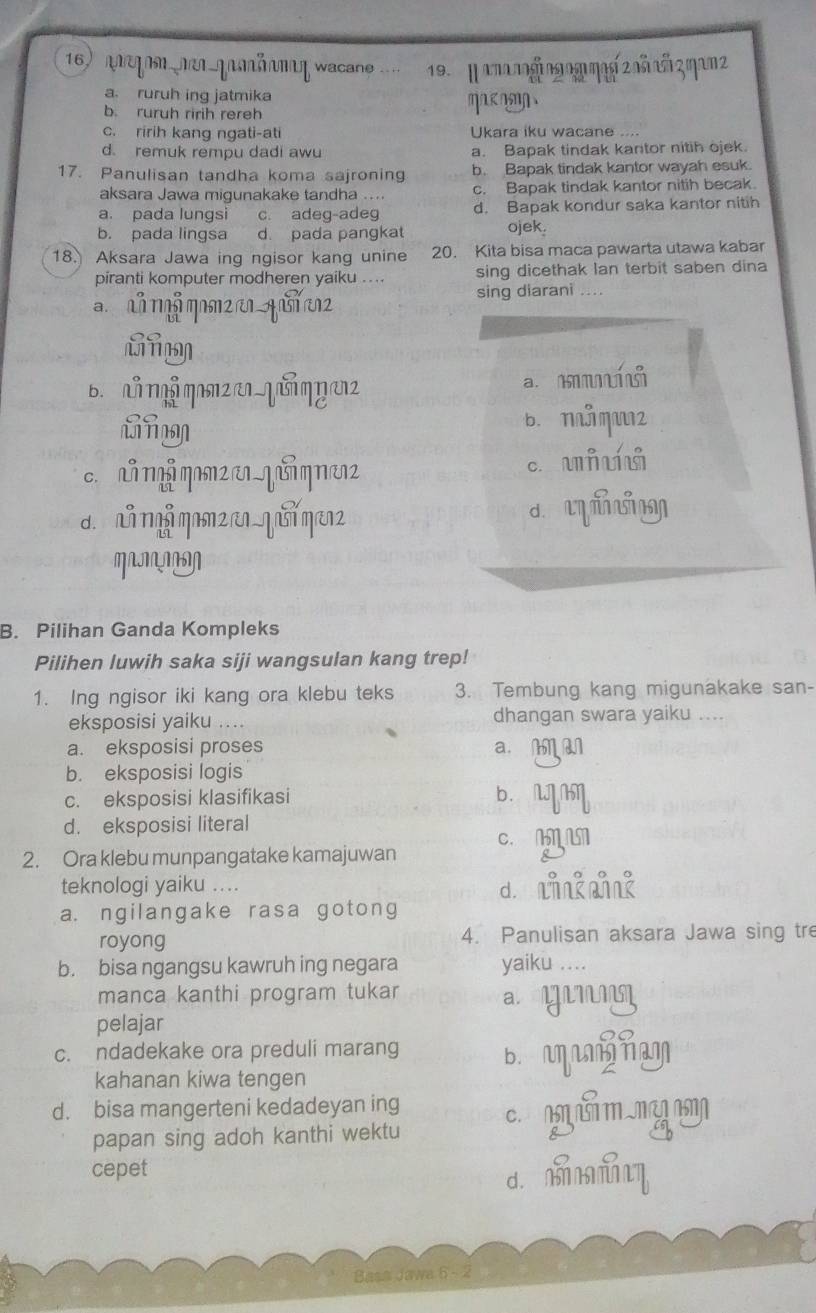 anegon nen gaäamη wacane . 19.  η aπnogi ng 0g ηag 2 nñ añ 3 ηam2
a. ruruh ing jatmika
b. ruruh ririh rereh m
c. ririh kang ngati-ati Ukara iku wacane ....
d. remuk rempu dadi awu a. Bapak tindak kantor nitih ojek.
17. Panulisan tandha koma sajroning b. Bapak tindak kantor wayah esuk.
aksara Jawa migunakake tandha .... c. Bapak tindak kantor nitih becak.
a. pada lungsi c. adeg-adeg d. Bapak kondur saka kantor nitih
b. pada lingsa d. pada pangkat
ojek.
18. Aksara Jawa inq ngisor kang unine 20. Kita bisa maca pawarta utawa kabar
piranti komputer modheren yaiku ... sing dicethak lan terbit saben dina
a nã mỗ MM2  A  2 sing diarani ....
B. NT η2  qG η u a.
b. nå qu2
c.  nq q2 e1 qu q n12 c. u∩
d. nǚ nǚ qanz nn qui qen2 d úy
MNNN
B. Pilihan Ganda Kompleks
Pilihen luwih saka siji wangsulan kang trep!
1. Ing ngisor iki kang ora klebu teks 3. Tembung kang migunakake san-
eksposisi yaiku .... dhangan swara yaiku ....
a. eksposisi proses a. M M
b. eksposisi logis
c. eksposisi klasifikasi b. MM
d. eksposisi literal
c. N 
2. Ora klebu munpangatake kamajuwan
teknologi yaiku .... d lngng
a. ngilangake rasa gotong
royong 4. Panulisan aksara Jawa sing tre
b. bisa ngangsu kawruh ing negara yaiku …..
manca kanthi program tukar ay
pelajar
c. ndadekake ora preduli marang B.  Tam
kahanan kiwa tengen
d. bisa mangerteni kedadeyan ing c
papan sing adoh kanthi wektu
cepet
d. mm
Basa Jawa 6 - 2