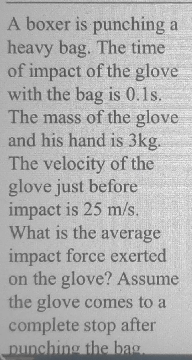 A boxer is punching a 
heavy bag. The time 
of impact of the glove 
with the bag is 0.1s. 
The mass of the glove 
and his hand is 3kg. 
The velocity of the 
glove just before 
impact is 25 m/s. 
What is the average 
impact force exerted 
on the glove? Assume 
the glove comes to a 
complete stop after 
punching the bag