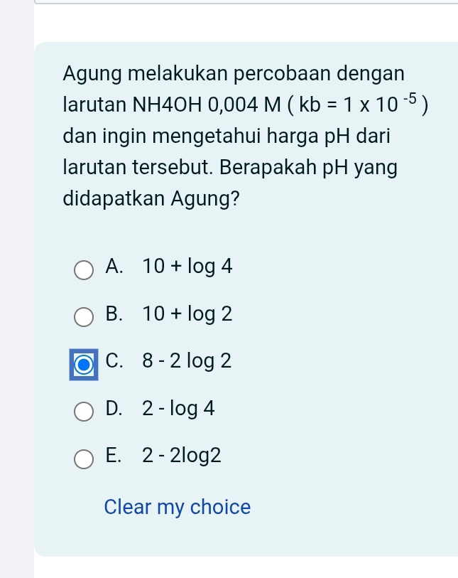 Agung melakukan percobaan dengan
larutan NH4OH 0,004M(kb=1* 10^(-5))
dan ingin mengetahui harga pH dari
larutan tersebut. Berapakah pH yang
didapatkan Agung?
A. 10+log 4
B. 10+log 2
C. 8-2log 2
D. 2-log 4
E. 2-2log 2
Clear my choice