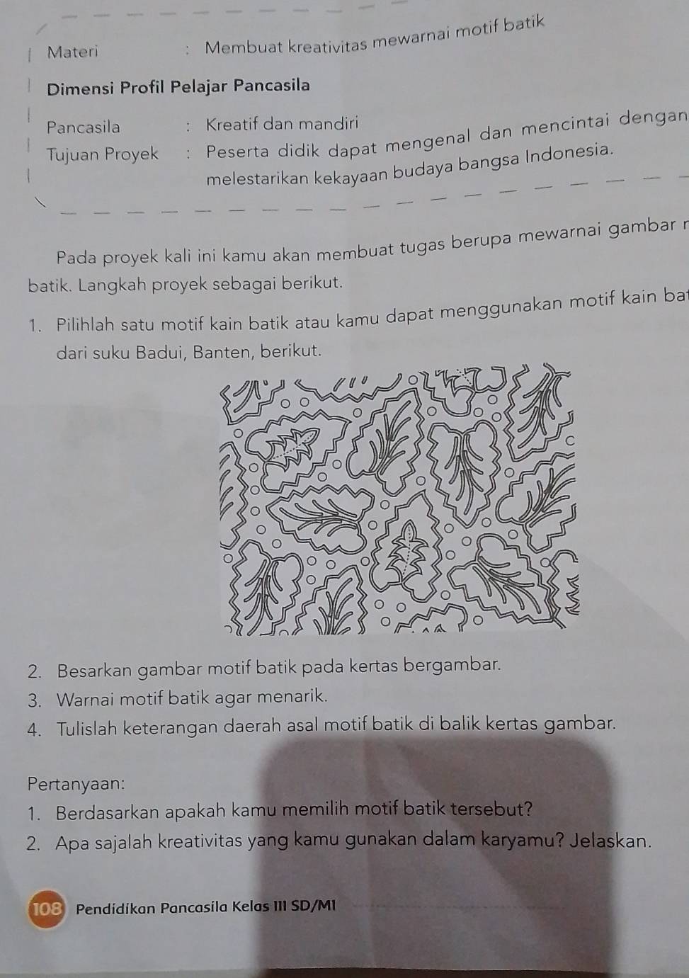 Materi 
Membuat kreativitas mewarnai motif batik 
Dimensi Profil Pelajar Pancasila 
Pancasila Kreatif dan mandiri 
Tujuan Proyek Peserta didik dapat mengenal dan mencintai dengan 
melestarikan kekayaan budaya bangsa Indonesia. 
Pada proyek kali ini kamu akan membuat tugas berupa mewarnai gambar r 
batik. Langkah proyek sebagai berikut. 
1. Pilihlah satu motif kain batik atau kamu dapat menggunakan motif kain bat 
dari suku Badui, Banten, berikut. 
2. Besarkan gambar motif batik pada kertas bergambar. 
3. Warnai motif batik agar menarik. 
4. Tulislah keterangan daerah asal motif batik di balik kertas gambar. 
Pertanyaan: 
1. Berdasarkan apakah kamu memilih motif batik tersebut? 
2. Apa sajalah kreativitas yang kamu gunakan dalam karyamu? Jelaskan.
108 Pendidikan Pancasila Kelas III SD/M1