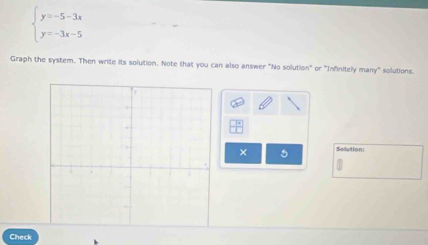 beginarrayl y=-5-3x y=-3x-5endarray.
Graph the system. Then write its solution. Note that you can also answer "No solution" or "Infinitely many" solutions. 
× 
Solution: 
Check