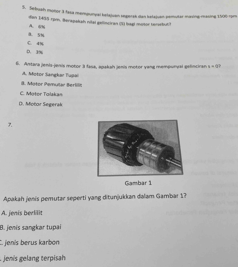 Sebuah motor 3 fasa mempunyai kelajuan segerak dan kelajuan pemutar masing-masing 1500 rpm
dan 1455 rpm. Berapakah nilai gelinciran (S) bagi motor tersebut?
A. 6%
B. 5%
C. 4%
D. 3%
6. Antara jenis-jenis motor 3 fasa, apakah jenis motor yang mempunyai gelinciran s=0 ?
A. Motor Sangkar Tupai
B. Motor Pemutar Berlilit
C. Motor Tolakan
D. Motor Segerak
7.
Gambar 1
Apakah jenis pemutar seperti yang ditunjukkan dalam Gambar 1?
A. jenis berlilit
B. jenis sangkar tupai
C. jenis berus karbon. jenis gelang terpisah