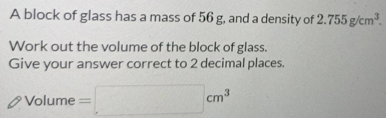 A block of glass has a mass of 56 g, and a density of 2 . 755g/cm^3. 
Work out the volume of the block of glass. 
Give your answer correct to 2 decimal places. 
Volume =□ cm^3