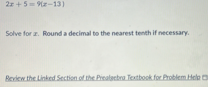 2x+5=9(x-13)
Solve for x. Round a decimal to the nearest tenth if necessary. 
Review the Linked Section of the Prealgebra Textbook for Problem Help