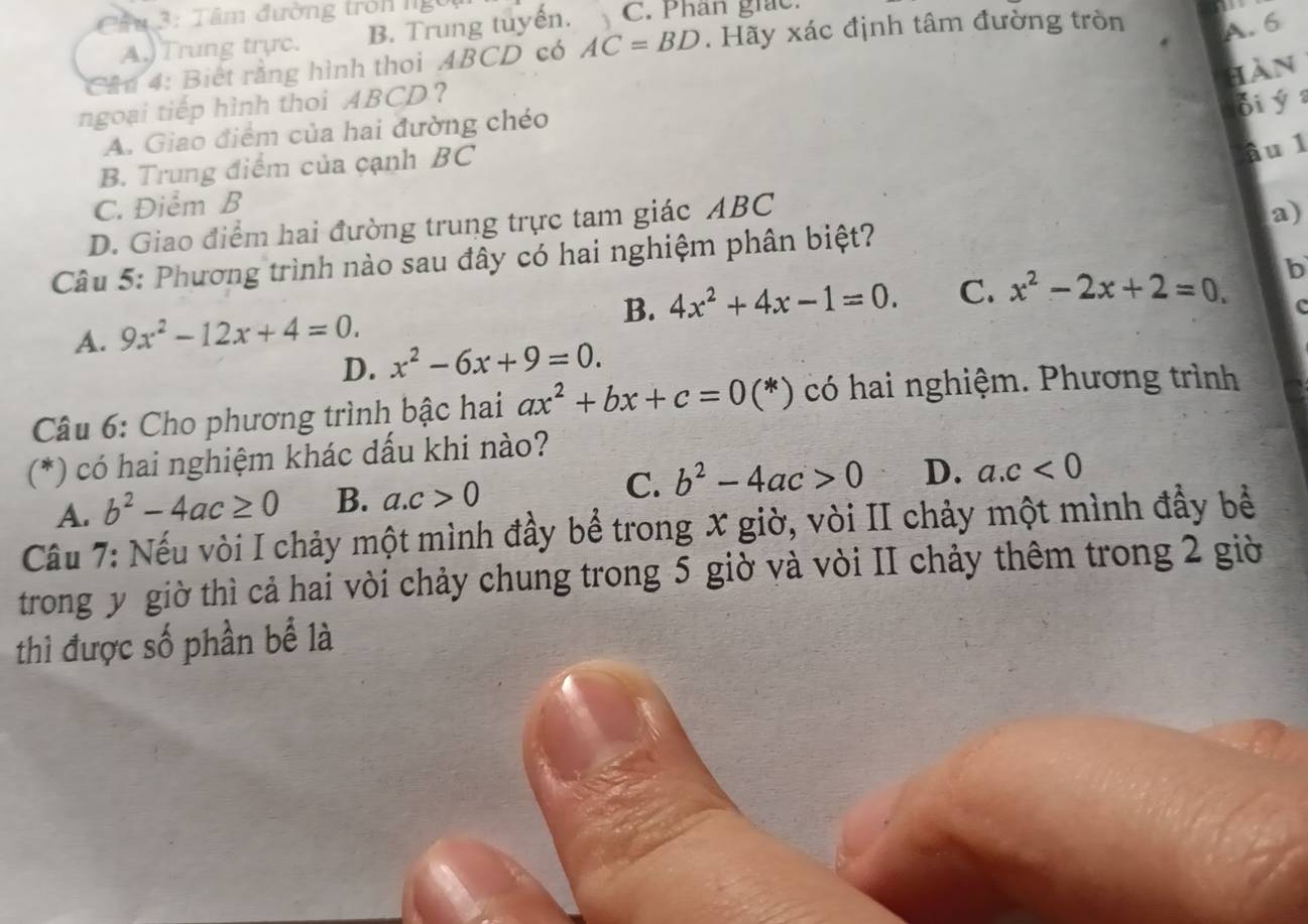 Câ u 3: Tâm đường trởn ng
A. 6
A.)Trung trực. B. Trung tuyến. C. Phân giác.
Câu 4: Biết rằng hình thoi ABCD có AC=BD. Hãy xác định tâm đường tròn 
hàn
ngoại tiếp hình thoi ABCD ？
di ý
A. Giao điểm của hai đường chéo
B. Trung điểm của cạnh BC
âu 1
C. Điểm B
D. Giao điểm hai đường trung trực tam giác ABC
Câu 5: Phương trình nào sau đây có hai nghiệm phân biệt? a)
A. 9x^2-12x+4=0. B. 4x^2+4x-1=0. C. x^2-2x+2=0. b
c
D. x^2-6x+9=0. 
Câu 6: Cho phương trình bậc hai ax^2+bx+c=0(* ) có hai nghiệm. Phương trình
(*) có hai nghiệm khác dấu khi nào?
A. b^2-4ac≥ 0 B. a. c>0 C. b^2-4ac>0 D. a. c<0</tex> 
Câu 7: Nếu vòi I chảy một mình đầy bể trong X giờ, vòi II chảy một mình đầy bề
trong y giờ thì cả hai vòi chảy chung trong 5 giờ và vòi II chảy thêm trong 2 giờ
thì được số phần bể là