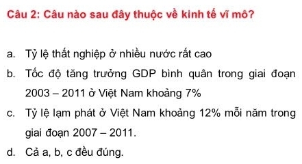 Câu nào sau đây thuộc về kinh tế vĩ mô?
a. Tỷ lệ thất nghiệp ở nhiều nước rất cao
b. Tốc độ tăng trưởng GDP bình quân trong giai đoạn
2003 - 2011 ở Việt Nam khoảng 7%
c. Tỷ lệ lạm phát ở Việt Nam khoảng 12% mỗi năm trong
giai đoạn 2007 - 2011.
d. Cả a, b, c đều đúng.