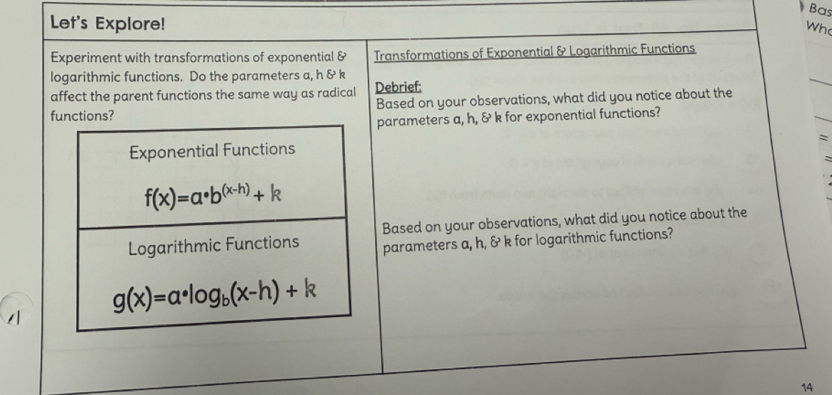 Bas
Let's Explore! Wh
Experiment with transformations of exponential & Transformations of Exponential & Logarithmic Functions
logarithmic functions. Do the parameters a, h & k
affect the parent functions the same way as radical Debrief:
functions? Based on your observations, what did you notice about the
parameters a, h, & k for exponential functions?
`
:
Based on your observations, what did you notice about the
parameters a, h, & k for logarithmic functions?
14