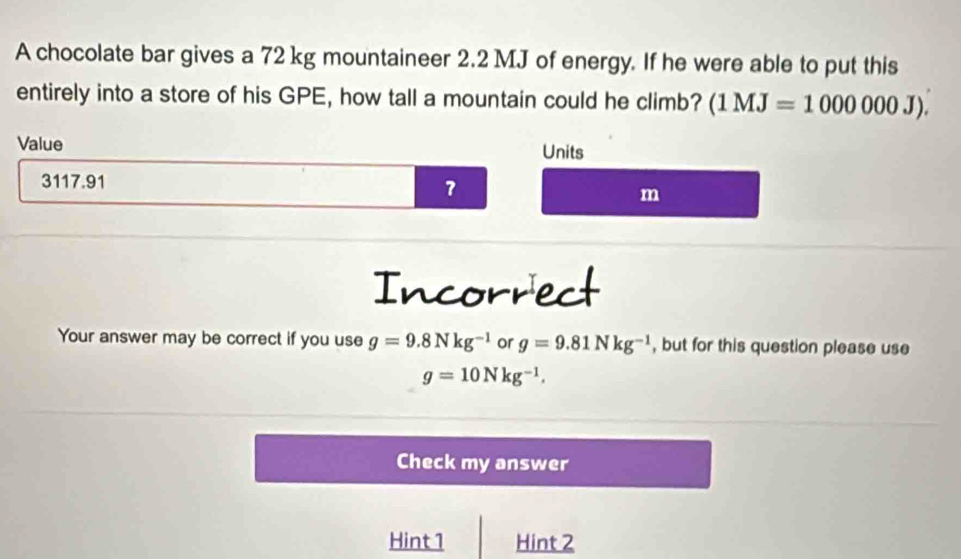 A chocolate bar gives a 72 kg mountaineer 2.2 MJ of energy. If he were able to put this 
entirely into a store of his GPE, how tall a mountain could he climb? (1MJ=1000000J). 
Value Units 
7
3117.91 m
Incorrect 
Your answer may be correct if you use g=9.8Nkg^(-1) or g=9.81Nkg^(-1) , but for this question please use
g=10Nkg^(-1). 
Check my answer 
Hint1 Hint 2