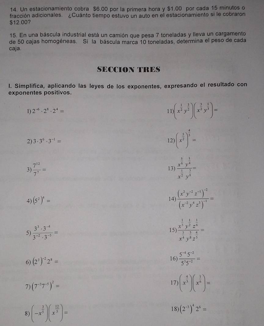 Un estacionamiento cobra $6.00 por la primera hora y $1.00 por cada 15 minutos o
fracción adicionales. ¿Cuánto tiempo estuvó un auto en el estacionamiento si le cobraron
$12.00?
15. En una báscula industrial está un camión que pesa 7 toneladas y lleva un cargamento
de 50 cajas homogéneas. Si la báscula marca 10 toneladas, determina el peso de cada
caja.
SECCION TRES
l. Simplifica, aplicando las leyes de los exponentes, expresando el resultado con
exponentes positivos.
1) 2^(-6)· 2^8· 2^4= 11 (x^(frac 1)2y^(frac 3)2)(x^(frac 3)2y^(frac 1)3)=
2) 3· 3^6· 3^(-1)= 12) (x^(frac 5)2)^ 4/5 =
3)  7^(12)/7^7 = 13) frac x^(frac 5)6y^(frac 1)4x^(frac 1)2y^(frac 3)8=
4) (5^2)^4=
14) frac (x^2y^(-2)z^(-1))^-2(x^(-2)y^4z^3)^-1=
5)  (3^3· 3^(-4))/3^(-2)· 3^(-5) =
15) frac x^(frac 1)3y^(frac 1)2z^(frac 1)6x^(frac 3)4y^(frac 5)8z^(frac 4)5=
6) (2^3)^-22^8=
16)  (5^(-4)5^(-2))/5^35^(-2) =
7) (7^(-3)7^(-5))^2=
17) (x^(frac 4)3)(x^(frac 1)6)=
8) (-x^(frac 3)5)(x^(frac 12)5)=
18) (2^(-3))^42^6=