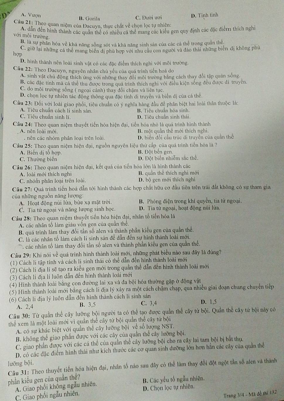 A. Vượn B. Gorila C. Dười ươi D. Tinh tinh
Câu 21: Theo quan niệm của Đacuyn, thực chất về chọn lọc tự nhiên:
A. dẫn đến hình thành các quần thể có nhiều cá thể mang các kiểu gen quy định các đặc điểm thích nghĩ
với môi trường.
B. là sự phần hóa về khả năng sống sót và khâ năng sinh sản của các cá thể trong quần thể.
C. giữ lại những cá thể mang biển dị phù hợp với nhu cầu con người và đào thải những biến dị không phù
hợp
D. hình thành nên loài sinh vật có các đặc điểm thích nghi với môi trường.
Câu 22: Theo Đacuyn, nguyên nhân chủ yếu của quá trình tiến hoá do
A. sinh vật chủ động thích ứng với những thay đổi môi trường bằng cách thay đổi tập quán sống.
B. các đặc tính mà cá thể thu được trong quá trình thích nghi với điều kiện sống đều được di truyền.
C. do môi trường sống ( ngoại cảnh) thay đổi chậm và liên tục.
D. chọn lọc tự nhiên tác động thông qua đặc tính di truyền và biển dị của cá thể.
Câu 23: Đối với loài giao phối, tiêu chuẩn có ý nghĩa hàng đầu đề phân biệt hai loài thân thuộc là:
A. Tiêu chuẩn cách li sinh sản. B. Tiêu chuần hóa sinh.
C. Tiêu chuẩn sinh lí. D. Tiêu chuần sinh thái.
Câu 24: Theo quan niệm thuyết tiến hóa hiện đại, tiến hóa nhỏ là quá trình hình thành
A. nên loài mới. B. một quần thể mới thích nghi.. nên các nhóm phân loại trên loài. D. biển đổi cầu trúc đi truyền của quần thể
Câu 25: Theo quan niệm hiện đại, nguồn nguyên liệu thứ cấp của quá trình tiến hóa là 
A. Biến dị tổ hợp. B. Đột bến gen.
C. Thường biến D. Đột biến nhiễm sắc thể.
Câu 26: Theo quan niệm hiện đại, kết quả của tiến hóa lớn là hình thành các
A. loài mới thích nghi B. quần thể thích nghi mới
C. nhóm phân loại trên loài. D. bộ gen mới thích nghi
Câu 27: Quá trình tiến hoá dẫn tới hình thành các hợp chất hữu cơ đầu tiên trên trái đất không có sự tham gia
của những nguồn năng lượng:
A. Hoạt động núi lửa, bức xạ mặt trời. B. Phóng điện trong khí quyền, tia tử ngoại.
C. Tia tử ngoại và năng lượng sinh học. D. Tia tử ngoại, hoạt động núi lửa.
Câu 28: Theo quan niệm thuyết tiến hóa hiện đại, nhân tố tiến hóa là
A. các nhân tố làm giàu vốn gen của quần thể.
B. quá trình làm thay đổi tần số alen và thành phần kiểu gen của quần thể.
C. là các nhân tố làm cách li sinh sản để dẫn đến sự hình thành loài mới.
*  các nhân tố làm thay đổi tần số alen và thành phần kiểu gen của quần thể.
Câu 29: Khi nói về quá trình hình thành loài mới, những phát biểu nào sau đây là đúng?
(1) Cách li tập tính và cách li sinh thái có thể dẫn đến hình thành loài mới
(2) Cách li địa lí sẽ tạo ra kiểu gen mới trong quần thể dẫn đến hình thành loài mới
(3) Cách li địa lí luôn dẫn dến hình thành loài mới
(4) Hình thành loài bằng con đường lai xa và đa bội hóa thường gặp ở động vật
(5) Hình thành loài mới bằng cách li địa lý xảy ra một cách chậm chạp, qua nhiều giai đoạn chung chuyển tiếp
(6) Cách li địa lý luôn dẫn đến hình thành cách li sinh sản D. 1,5
A. 2,4 B. 3,5 C. 3,4
Câu 30: Từ quần thể cây lưỡng bội người ta có thể tạo được quần thể cây tứ bội. Quần thể cây tứ bội này có
thể xem là một loài mới vì quần thể cây tứ bội quần thể cây tứ bội
A. có sự khác biệt với quần thể cây lưỡng bội về số lượng NST.
B. không thể giao phần được với các cây của quần thể cây lưỡng bội.
C. giao phần được với các cá thể của quần thể cây lưỡng bội cho ra cây lai tam bội bị bắt thụ,
D. có các đặc điểm hình thái như kích thước các cơ quan sinh dưỡng lớn hơn hằn các cây của quần thể
lưỡng bội.
Câu 31: Theo thuyết tiến hóa hiện đại, nhân tố nào sau đây có thể làm thay đổi đột ngột tần số alen và thành
phần kiểu gen của quần thể?
A. Giao phối khổng ngẫu nhiên. B. Các yếu tố ngẫu nhiên.
C. Giao phối ngẫu nhiên. D. Chọn lọc tự nhiên.
Trang 3/4 - Mã đề thi 132