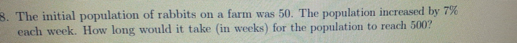 The initial population of rabbits on a farm was 50. The population increased by 7%
each week. How long would it take (in weeks) for the population to reach 500?