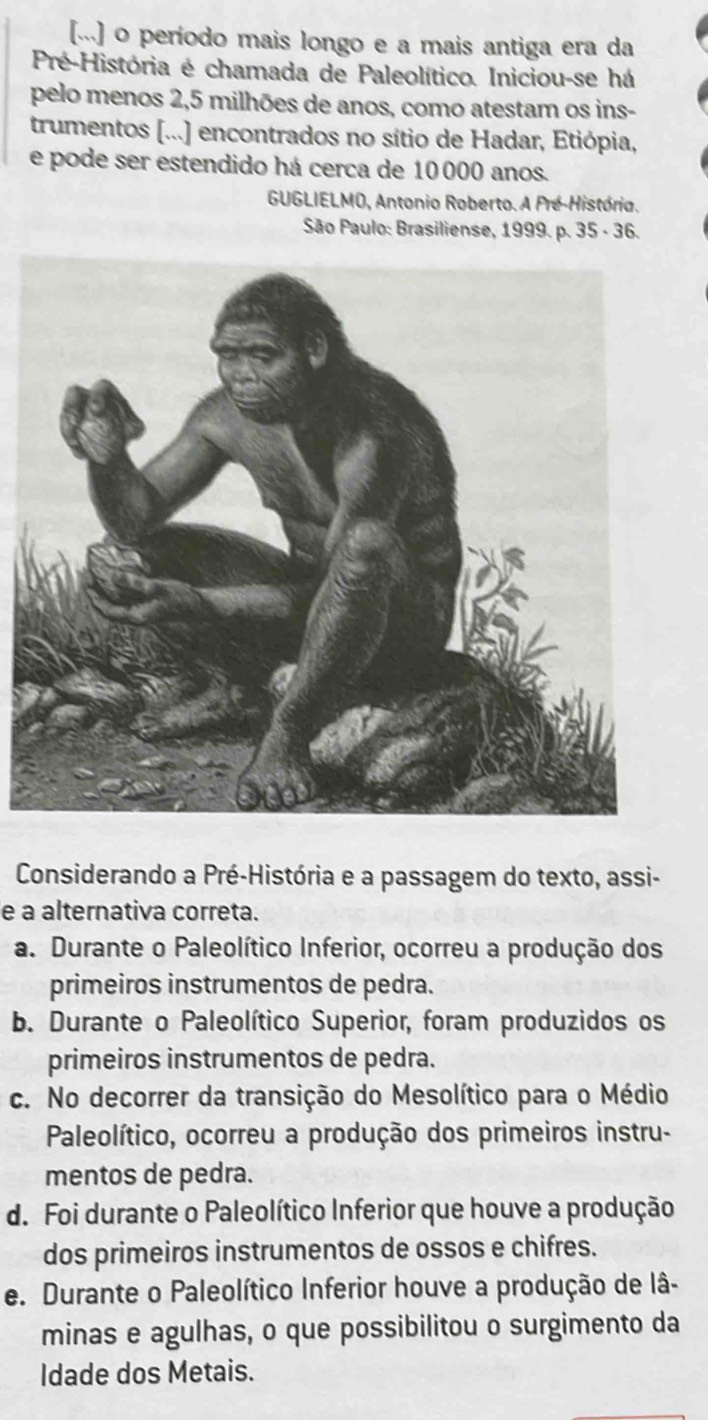 [...] o período mais longo e a mais antiga era da
Pré-História é chamada de Paleolítico. Iniciou-se há
pelo menos 2, 5 milhões de anos, como atestam os ins-
trumentos [...] encontrados no sítio de Hadar, Etiópia,
e pode ser estendido há cerca de 10000 anos.
GUGLIELMO, Antonio Roberto. A Pré-História.
São Paulo: Brasiliense, 1999. p. 35 - 36.
Considerando a Pré-História e a passagem do texto, assi-
e a alternativa correta.
a. Durante o Paleolítico Inferior, ocorreu a produção dos
primeiros instrumentos de pedra.
b. Durante o Paleolítico Superior, foram produzidos os
primeiros instrumentos de pedra.
c. No decorrer da transição do Mesolítico para o Médio
Paleolítico, ocorreu a produção dos primeiros instru-
mentos de pedra.
d. Foi durante o Paleolítico Inferior que houve a produção
dos primeiros instrumentos de ossos e chifres.
e. Durante o Paleolítico Inferior houve a produção de lâ-
minas e agulhas, o que possibilitou o surgimento da
Idade dos Metais.