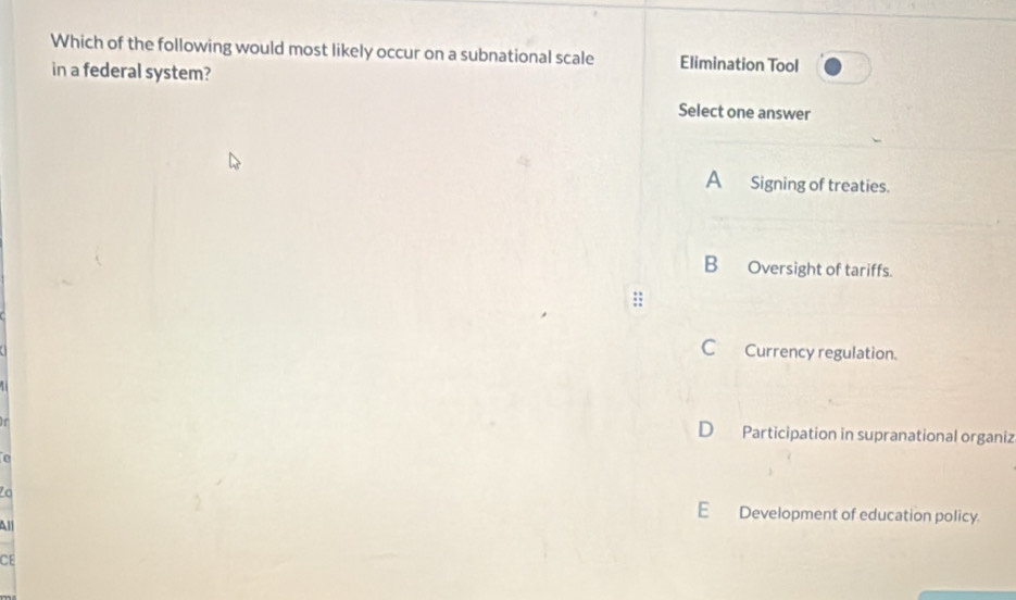 Which of the following would most likely occur on a subnational scale Elimination Tool
in a federal system?
Select one answer
ASigning of treaties.
B Oversight of tariffs.
C Currency regulation.
D Participation in supranational organiz
to
Za
E Development of education policy.
All
CE