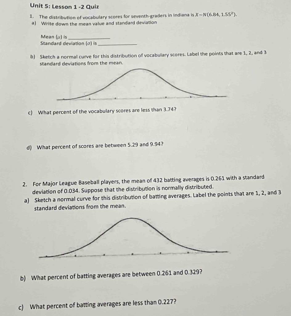 Lesson 1 -2 Quiz 
1. The distribution of vocabulary scores for seventh-graders in Indiana is Xsim N(6.84,1.55^2). 
a) Write down the mean value and standard deviation 
Mean (μ) is_ 
Standard deviation (σ) is_ 
b) Sketch a normal curve for this distribution of vocabulary scores. Label the points that are 1, 2, and 3
standard deviations from the mean. 
c) What percent of the vocabulary scores are less than 3.74? 
d) What percent of scores are between 5.29 and 9.94? 
2. For Major League Baseball players, the mean of 432 batting averages is 0.261 with a standard 
deviation of 0.034. Suppose that the distribution is normally distributed. 
a) Sketch a normal curve for this distribution of batting averages. Label the points that are 1, 2, and 3
standard deviations from the mean. 
b) What percent of batting averages are between 0.261 and 0.329? 
c) What percent of batting averages are less than 0.227?