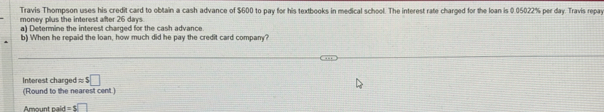 Travis Thompson uses his credit card to obtain a cash advance of $600 to pay for his textbooks in medical school. The interest rate charged for the loan is 0.05022% per day. Travis repay 
money plus the interest after 26 days. 
a) Determine the interest charged for the cash advance. 
b) When he repaid the loan, how much did he pay the credit card company? 
Interest charged approx $□
(Round to the nearest cent.) 
Amount paid =s□