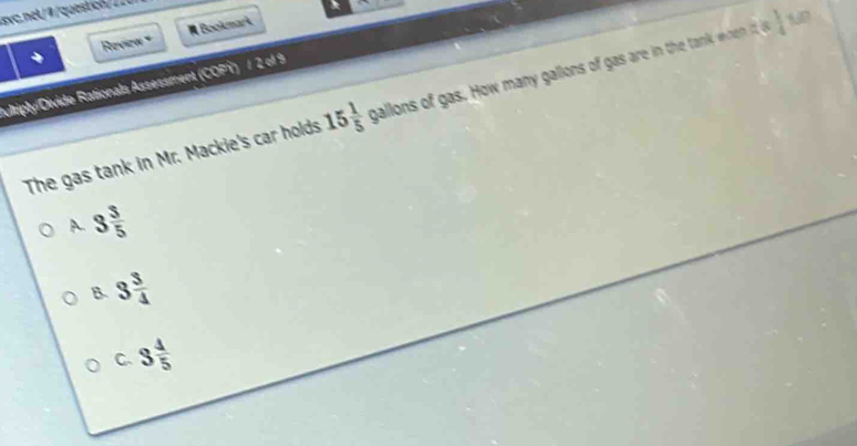 nt qucn 
Revien × # Bookmark
10
Aultiply/Divide Rationals Assessment (COPY) / 2 of 9
The gas tank in Mr. Mackie's car holds 15 1/5  gallons of gas. How many gallons of gas are in the tank whe it  1/4 
A 3 3/5 
B 3 3/4 
C. 3 4/5 